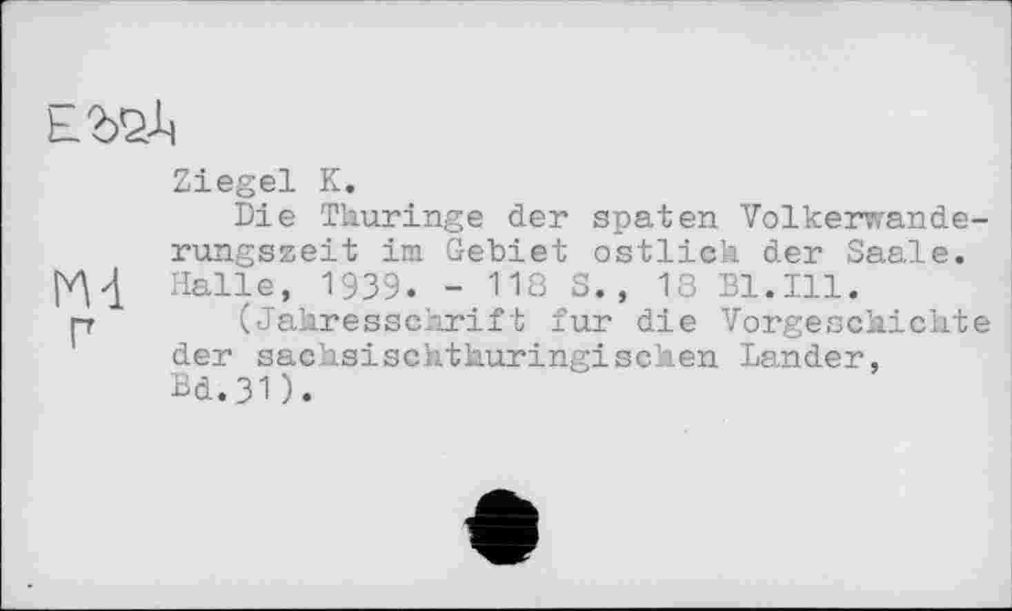 ﻿ЕШ
Ziegel К.
Die Thurіngе der spaten Volkerwanderungszeit im Gebiet östlich der Saale. Halle, 1939. - 118 S., 18 Bl.Ill.
[г (Jahresschrift fur die Vorgeschichte der sachsischthuringisehen Lander, Bd.3D.